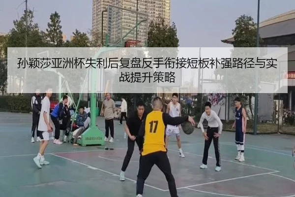 孙颖莎亚洲杯失利后复盘反手衔接短板补强路径与实战提升策略