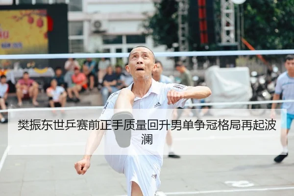 樊振东世乒赛前正手质量回升男单争冠格局再起波澜