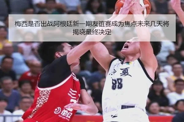 梅西是否出战阿根廷新一期友谊赛成为焦点未来几天将揭晓最终决定